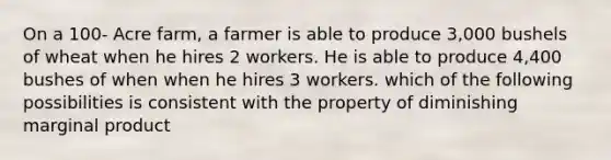 On a 100- Acre farm, a farmer is able to produce 3,000 bushels of wheat when he hires 2 workers. He is able to produce 4,400 bushes of when when he hires 3 workers. which of the following possibilities is consistent with the property of diminishing marginal product