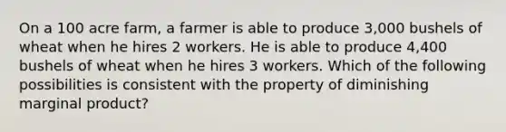 On a 100 acre farm, a farmer is able to produce 3,000 bushels of wheat when he hires 2 workers. He is able to produce 4,400 bushels of wheat when he hires 3 workers. Which of the following possibilities is consistent with the property of diminishing marginal product?