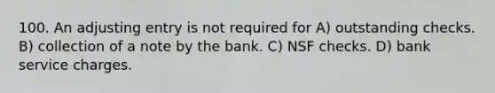 100. An adjusting entry is not required for A) outstanding checks. B) collection of a note by the bank. C) NSF checks. D) bank service charges.