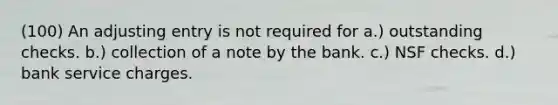 (100) An adjusting entry is not required for a.) outstanding checks. b.) collection of a note by the bank. c.) NSF checks. d.) bank service charges.