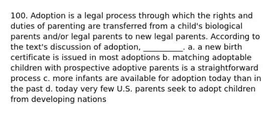 100. Adoption is a legal process through which the rights and duties of parenting are transferred from a child's biological parents and/or legal parents to new legal parents. According to the text's discussion of adoption, __________.​ a. ​a new birth certificate is issued in most adoptions b. ​matching adoptable children with prospective adoptive parents is a straightforward process c. ​more infants are available for adoption today than in the past d. ​today very few U.S. parents seek to adopt children from developing nations