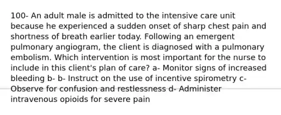 100- An adult male is admitted to the intensive care unit because he experienced a sudden onset of sharp chest pain and shortness of breath earlier today. Following an emergent pulmonary angiogram, the client is diagnosed with a pulmonary embolism. Which intervention is most important for the nurse to include in this client's plan of care? a- Monitor signs of increased bleeding b- b- Instruct on the use of incentive spirometry c- Observe for confusion and restlessness d- Administer intravenous opioids for severe pain