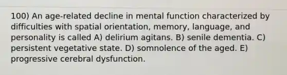 100) An age-related decline in mental function characterized by difficulties with spatial orientation, memory, language, and personality is called A) delirium agitans. B) senile dementia. C) persistent vegetative state. D) somnolence of the aged. E) progressive cerebral dysfunction.