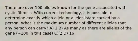 There are over 100 alleles known for the gene associated with cystic fibrosis. With current technology, it is possible to determine exactly which allele or alleles is/are carried by a person. What is the maximum number of different alleles that any person can carry? A) 1 B) As many as there are alleles of the gene (~100 in this case) C) 2 D) 16