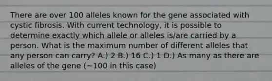 There are over 100 alleles known for the gene associated with cystic fibrosis. With current technology, it is possible to determine exactly which allele or alleles is/are carried by a person. What is the maximum number of different alleles that any person can carry? A.) 2 B.) 16 C.) 1 D.) As many as there are alleles of the gene (~100 in this case)