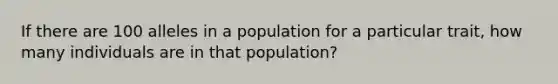 If there are 100 alleles in a population for a particular trait, how many individuals are in that population?