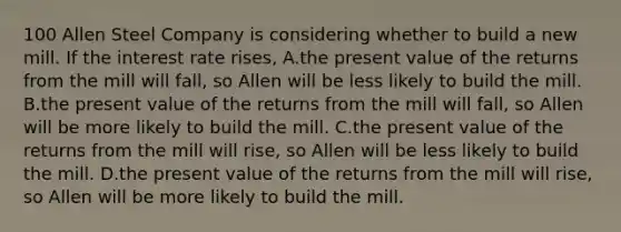 100 Allen Steel Company is considering whether to build a new mill. If the interest rate rises, A.the present value of the returns from the mill will fall, so Allen will be less likely to build the mill. B.the present value of the returns from the mill will fall, so Allen will be more likely to build the mill. C.the present value of the returns from the mill will rise, so Allen will be less likely to build the mill. D.the present value of the returns from the mill will rise, so Allen will be more likely to build the mill.