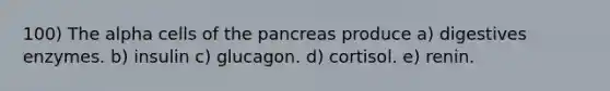 100) The alpha cells of the pancreas produce a) digestives enzymes. b) insulin c) glucagon. d) cortisol. e) renin.