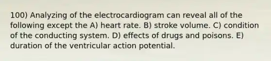 100) Analyzing of the electrocardiogram can reveal all of the following except the A) heart rate. B) stroke volume. C) condition of the conducting system. D) effects of drugs and poisons. E) duration of the ventricular action potential.