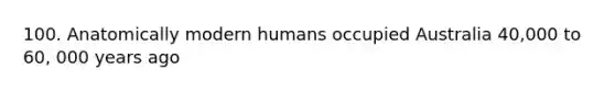 100. Anatomically modern humans occupied Australia 40,000 to 60, 000 years ago