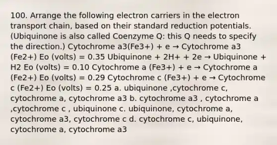 100. Arrange the following electron carriers in the electron transport chain, based on their standard reduction potentials. (Ubiquinone is also called Coenzyme Q: this Q needs to specify the direction.) Cytochrome a3(Fe3+) + e → Cytochrome a3 (Fe2+) Eo (volts) = 0.35 Ubiquinone + 2H+ + 2e → Ubiquinone + H2 Eo (volts) = 0.10 Cytochrome a (Fe3+) + e → Cytochrome a (Fe2+) Eo (volts) = 0.29 Cytochrome c (Fe3+) + e → Cytochrome c (Fe2+) Eo (volts) = 0.25 a. ubiquinone ,cytochrome c, cytochrome a, cytochrome a3 b. cytochrome a3 , cytochrome a ,cytochrome c , ubiquinone c. ubiquinone, cytochrome a, cytochrome a3, cytochrome c d. cytochrome c, ubiquinone, cytochrome a, cytochrome a3