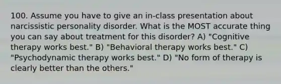 100. Assume you have to give an in-class presentation about narcissistic personality disorder. What is the MOST accurate thing you can say about treatment for this disorder? A) "Cognitive therapy works best." B) "Behavioral therapy works best." C) "Psychodynamic therapy works best." D) "No form of therapy is clearly better than the others."