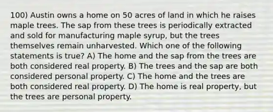 100) Austin owns a home on 50 acres of land in which he raises maple trees. The sap from these trees is periodically extracted and sold for manufacturing maple syrup, but the trees themselves remain unharvested. Which one of the following statements is true? A) The home and the sap from the trees are both considered real property. B) The trees and the sap are both considered personal property. C) The home and the trees are both considered real property. D) The home is real property, but the trees are personal property.