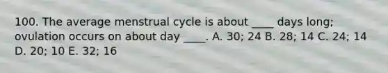 100. The average menstrual cycle is about ____ days long; ovulation occurs on about day ____. A. 30; 24 B. 28; 14 C. 24; 14 D. 20; 10 E. 32; 16