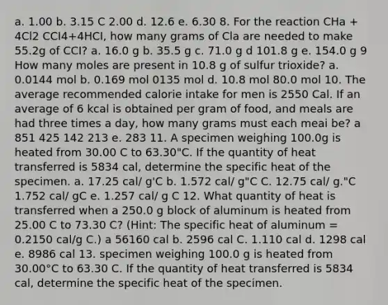 a. 1.00 b. 3.15 C 2.00 d. 12.6 e. 6.30 8. For the reaction CHa + 4Cl2 CCI4+4HCI, how many grams of Cla are needed to make 55.2g of CCI? a. 16.0 g b. 35.5 g c. 71.0 g d 101.8 g e. 154.0 g 9 How many moles are present in 10.8 g of sulfur trioxide? a. 0.0144 mol b. 0.169 mol 0135 mol d. 10.8 mol 80.0 mol 10. The average recommended calorie intake for men is 2550 Cal. If an average of 6 kcal is obtained per gram of food, and meals are had three times a day, how many grams must each meai be? a 851 425 142 213 e. 283 11. A specimen weighing 100.0g is heated from 30.00 C to 63.30"C. If the quantity of heat transferred is 5834 cal, determine the specific heat of the specimen. a. 17.25 cal/ g'C b. 1.572 cal/ g"C C. 12.75 cal/ g."C 1.752 cal/ gC e. 1.257 cal/ g C 12. What quantity of heat is transferred when a 250.0 g block of aluminum is heated from 25.00 C to 73.30 C? (Hint: The specific heat of aluminum = 0.2150 cal/g C.) a 56160 cal b. 2596 cal C. 1.110 cal d. 1298 cal e. 8986 cal 13. specimen weighing 100.0 g is heated from 30.00°C to 63.30 C. If the quantity of heat transferred is 5834 cal, determine the specific heat of the specimen.