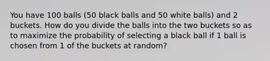 You have 100 balls (50 black balls and 50 white balls) and 2 buckets. How do you divide the balls into the two buckets so as to maximize the probability of selecting a black ball if 1 ball is chosen from 1 of the buckets at random?