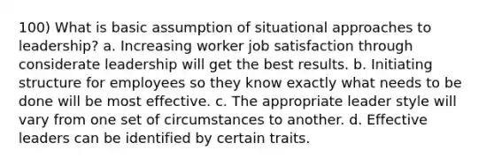 100) What is basic assumption of situational approaches to leadership? a. Increasing worker job satisfaction through considerate leadership will get the best results. b. Initiating structure for employees so they know exactly what needs to be done will be most effective. c. The appropriate leader style will vary from one set of circumstances to another. d. Effective leaders can be identified by certain traits.