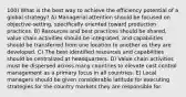 100) What is the best way to achieve the efficiency potential of a global strategy? A) Managerial attention should be focused on objective-setting, specifically oriented toward production practices. B) Resources and best practices should be shared, value chain activities should be integrated, and capabilities should be transferred from one location to another as they are developed. C) The best identified resources and capabilities should be centralized at headquarters. D) Value chain activities must be dispersed across many countries to elevate cost control management as a primary focus in all countries. E) Local managers should be given considerable latitude for executing strategies for the country markets they are responsible for.