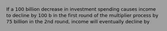 If a 100 billion decrease in investment spending causes income to decline by 100 b in the first round of the multiplier process by 75 billion in the 2nd round, income will eventually decline by