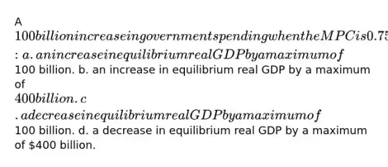 A 100 billion increase in government spending when the MPC is 0.75 may potentially lead to: a. an increase in equilibrium real GDP by a maximum of100 billion. b. an increase in equilibrium real GDP by a maximum of 400 billion. c. a decrease in equilibrium real GDP by a maximum of100 billion. d. a decrease in equilibrium real GDP by a maximum of 400 billion.