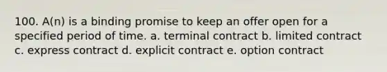 100. A(n) is a binding promise to keep an offer open for a specified period of time. a. terminal contract b. limited contract c. express contract d. explicit contract e. option contract