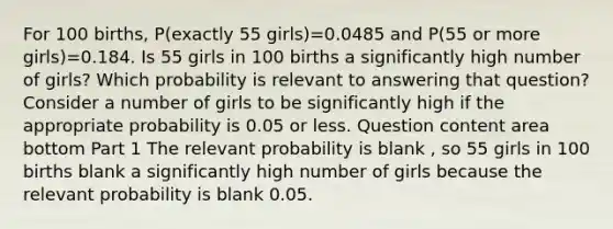 For 100​ births, P(exactly 55 ​girls)=0.0485 and ​P(55 or more ​girls)=0.184. Is 55 girls in 100 births a significantly high number of​ girls? Which probability is relevant to answering that​ question? Consider a number of girls to be significantly high if the appropriate probability is 0.05 or less. Question content area bottom Part 1 The relevant probability is blank , so 55 girls in 100 births blank a significantly high number of girls because the relevant probability is blank 0.05.