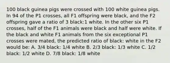 100 black guinea pigs were crossed with 100 white guinea pigs. In 94 of the P1 crosses, all F1 offspring were black, and the F2 offspring gave a ratio of 3 black:1 white. In the other six P1 crosses, half of the F1 animals were black and half were white. If the black and white F1 animals from the six exceptional P1 crosses were mated, the predicted ratio of black: white in the F2 would be: A. 3/4 black: 1/4 white B. 2/3 black: 1/3 white C. 1/2 black: 1/2 white D. 7/8 black: 1/8 white