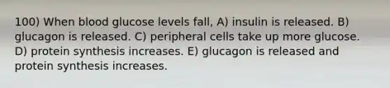 100) When blood glucose levels fall, A) insulin is released. B) glucagon is released. C) peripheral cells take up more glucose. D) protein synthesis increases. E) glucagon is released and protein synthesis increases.