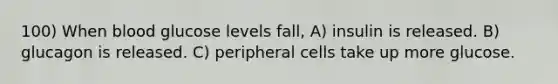 100) When blood glucose levels fall, A) insulin is released. B) glucagon is released. C) peripheral cells take up more glucose.