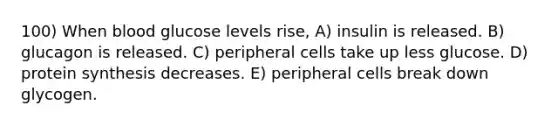 100) When blood glucose levels rise, A) insulin is released. B) glucagon is released. C) peripheral cells take up less glucose. D) <a href='https://www.questionai.com/knowledge/kVyphSdCnD-protein-synthesis' class='anchor-knowledge'>protein synthesis</a> decreases. E) peripheral cells break down glycogen.