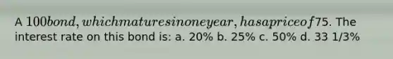 A 100 bond, which matures in one year, has a price of75. The interest rate on this bond is: a. 20% b. 25% c. 50% d. 33 1/3%