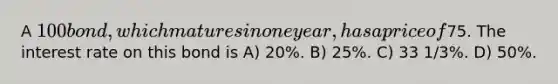 A 100 bond, which matures in one year, has a price of75. The interest rate on this bond is A) 20%. B) 25%. C) 33 1/3%. D) 50%.