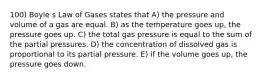 100) Boyle s Law of Gases states that A) the pressure and volume of a gas are equal. B) as the temperature goes up, the pressure goes up. C) the total gas pressure is equal to the sum of the partial pressures. D) the concentration of dissolved gas is proportional to its partial pressure. E) if the volume goes up, the pressure goes down.