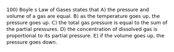 100) Boyle s Law of Gases states that A) the pressure and volume of a gas are equal. B) as the temperature goes up, the pressure goes up. C) the total gas pressure is equal to the sum of the partial pressures. D) the concentration of dissolved gas is proportional to its partial pressure. E) if the volume goes up, the pressure goes down.