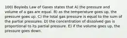 100) Boyleȇs Law of Gases states that A) the pressure and volume of a gas are equal. B) as the temperature goes up, the pressure goes up. C) the total gas pressure is equal to the sum of the partial pressures. D) the concentration of dissolved gas is proportional to its partial pressure. E) if the volume goes up, the pressure goes down.