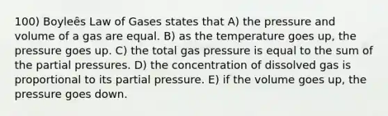 100) Boyleȇs Law of Gases states that A) the pressure and volume of a gas are equal. B) as the temperature goes up, the pressure goes up. C) the total gas pressure is equal to the sum of the partial pressures. D) the concentration of dissolved gas is proportional to its partial pressure. E) if the volume goes up, the pressure goes down.