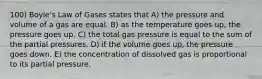 100) Boyle's Law of Gases states that A) the pressure and volume of a gas are equal. B) as the temperature goes up, the pressure goes up. C) the total gas pressure is equal to the sum of the partial pressures. D) if the volume goes up, the pressure goes down. E) the concentration of dissolved gas is proportional to its partial pressure.