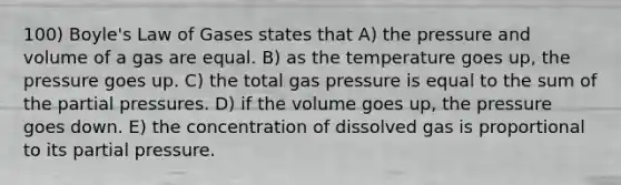 100) Boyle's Law of Gases states that A) the pressure and volume of a gas are equal. B) as the temperature goes up, the pressure goes up. C) the total gas pressure is equal to the sum of the partial pressures. D) if the volume goes up, the pressure goes down. E) the concentration of dissolved gas is proportional to its partial pressure.