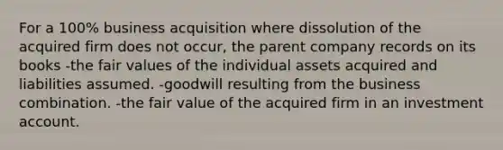 For a 100% business acquisition where dissolution of the acquired firm does not occur, the parent company records on its books -the fair values of the individual assets acquired and liabilities assumed. -goodwill resulting from the business combination. -the fair value of the acquired firm in an investment account.