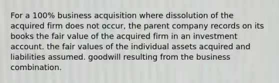 For a 100% business acquisition where dissolution of the acquired firm does not occur, the parent company records on its books the fair value of the acquired firm in an investment account. the fair values of the individual assets acquired and liabilities assumed. goodwill resulting from the business combination.