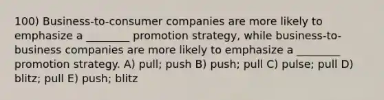 100) Business-to-consumer companies are more likely to emphasize a ________ promotion strategy, while business-to-business companies are more likely to emphasize a ________ promotion strategy. A) pull; push B) push; pull C) pulse; pull D) blitz; pull E) push; blitz