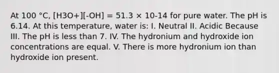 At 100 °C, [H3O+][-OH] = 51.3 × 10-14 for pure water. The pH is 6.14. At this temperature, water is: I. Neutral II. Acidic Because III. The pH is <a href='https://www.questionai.com/knowledge/k7BtlYpAMX-less-than' class='anchor-knowledge'>less than</a> 7. IV. The hydronium and hydroxide ion concentrations are equal. V. There is more hydronium ion than hydroxide ion present.