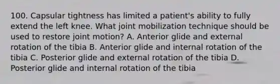 100. Capsular tightness has limited a patient's ability to fully extend the left knee. What joint mobilization technique should be used to restore joint motion? A. Anterior glide and external rotation of the tibia B. Anterior glide and internal rotation of the tibia C. Posterior glide and external rotation of the tibia D. Posterior glide and internal rotation of the tibia