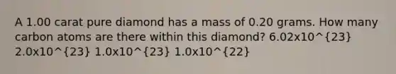 A 1.00 carat pure diamond has a mass of 0.20 grams. How many carbon atoms are there within this diamond? 6.02x10^23 2.0x10^23 1.0x10^23 1.0x10^22