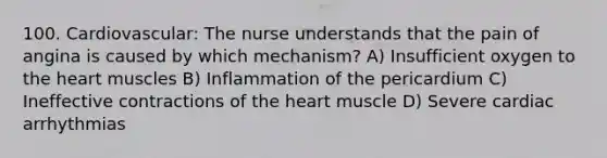 100. Cardiovascular: The nurse understands that the pain of angina is caused by which mechanism? A) Insufficient oxygen to the heart muscles B) Inflammation of the pericardium C) Ineffective contractions of the heart muscle D) Severe cardiac arrhythmias