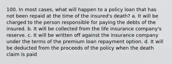 100. In most cases, what will happen to a policy loan that has not been repaid at the time of the insured's death? a. It will be charged to the person responsible for paying the debts of the insured. b. It will be collected from the life insurance company's reserve. c. It will be written off against the insurance company under the terms of the premium loan repayment option. d. It will be deducted from the proceeds of the policy when the death claim is paid