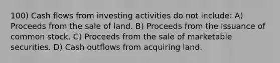 100) Cash flows from investing activities do not include: A) Proceeds from the sale of land. B) Proceeds from the issuance of common stock. C) Proceeds from the sale of marketable securities. D) Cash outflows from acquiring land.