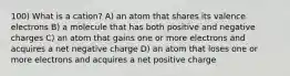 100) What is a cation? A) an atom that shares its valence electrons B) a molecule that has both positive and negative charges C) an atom that gains one or more electrons and acquires a net negative charge D) an atom that loses one or more electrons and acquires a net positive charge