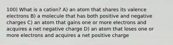 100) What is a cation? A) an atom that shares its valence electrons B) a molecule that has both positive and negative charges C) an atom that gains one or more electrons and acquires a net negative charge D) an atom that loses one or more electrons and acquires a net positive charge