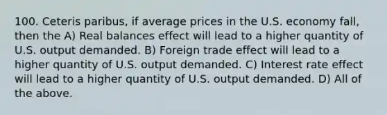 100. Ceteris paribus, if average prices in the U.S. economy fall, then the A) Real balances effect will lead to a higher quantity of U.S. output demanded. B) Foreign trade effect will lead to a higher quantity of U.S. output demanded. C) Interest rate effect will lead to a higher quantity of U.S. output demanded. D) All of the above.